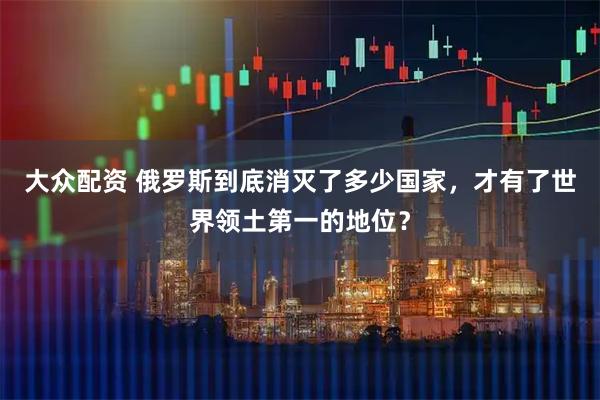 大众配资 俄罗斯到底消灭了多少国家，才有了世界领土第一的地位？