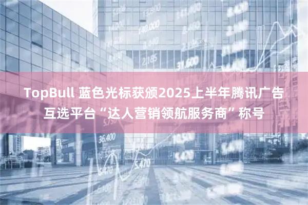 TopBull 蓝色光标获颁2025上半年腾讯广告互选平台“达人营销领航服务商”称号