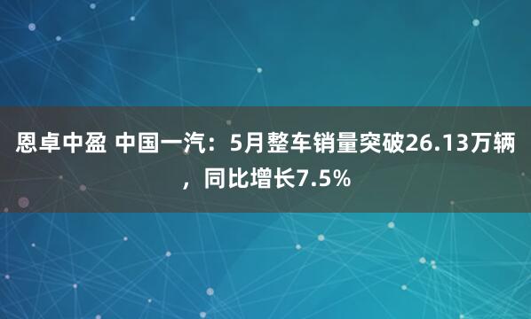 恩卓中盈 中国一汽：5月整车销量突破26.13万辆，同比增长7.5%