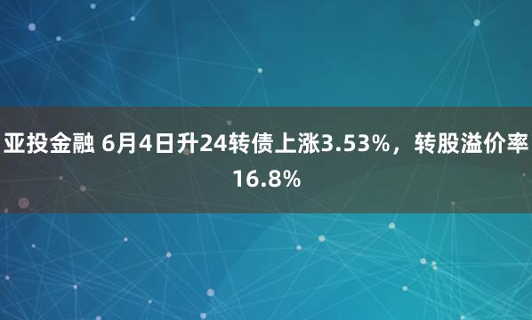 亚投金融 6月4日升24转债上涨3.53%，转股溢价率16.8%