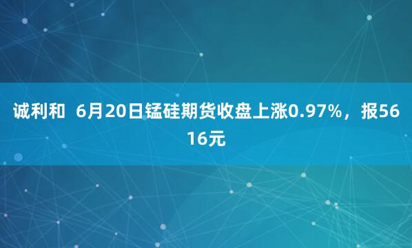 诚利和  6月20日锰硅期货收盘上涨0.97%，报5616元