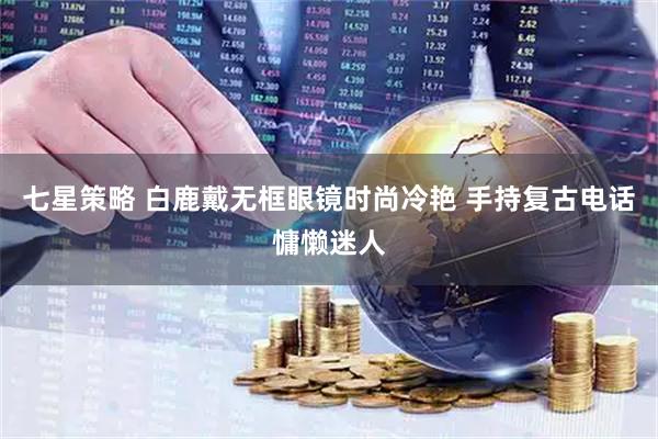 七星策略 白鹿戴无框眼镜时尚冷艳 手持复古电话慵懒迷人