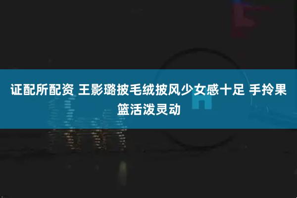 证配所配资 王影璐披毛绒披风少女感十足 手拎果篮活泼灵动