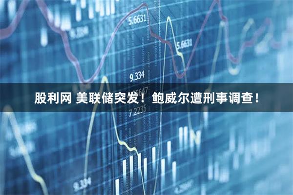股利网 美联储突发！鲍威尔遭刑事调查！