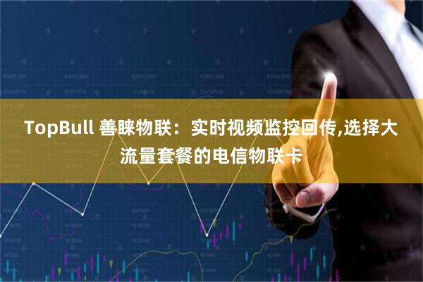 TopBull 善睐物联：实时视频监控回传,选择大流量套餐的电信物联卡