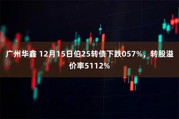 广州华鑫 12月15日伯25转债下跌057%，转股溢价率5112%