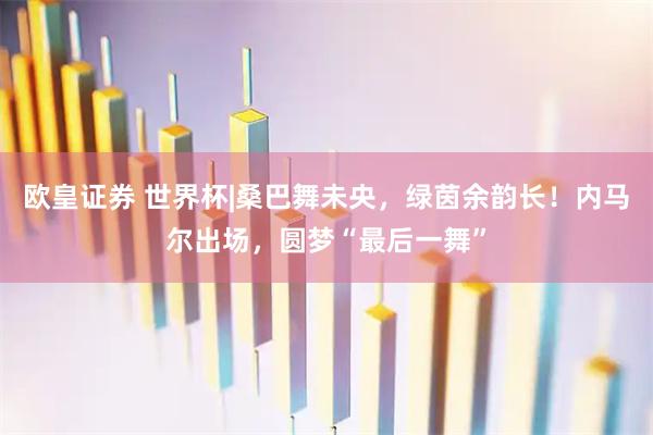 欧皇证券 世界杯|桑巴舞未央，绿茵余韵长！内马尔出场，圆梦“最后一舞”