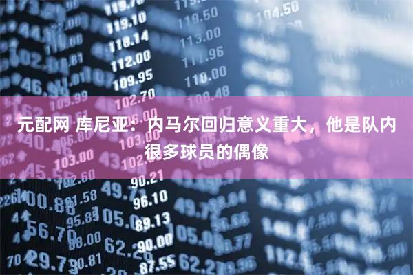 元配网 库尼亚：内马尔回归意义重大，他是队内很多球员的偶像