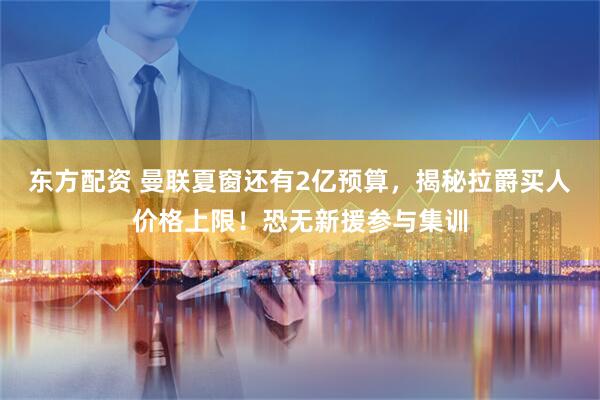 东方配资 曼联夏窗还有2亿预算，揭秘拉爵买人价格上限！恐无新援参与集训